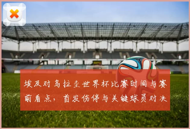 埃及对乌拉圭世界杯比赛时间与赛前看点，首发伤停与关键球员对决影响出线