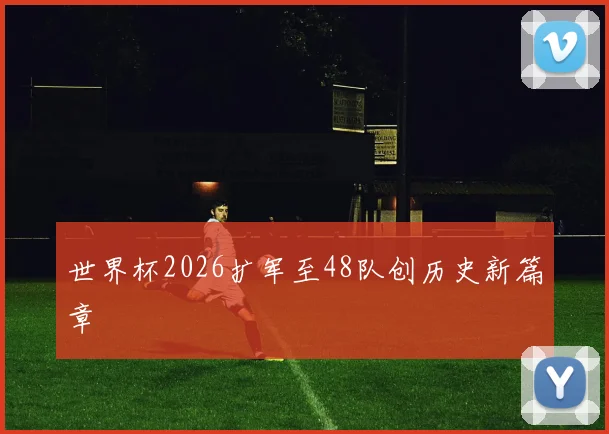 世界杯2026扩军至48队创历史新篇章