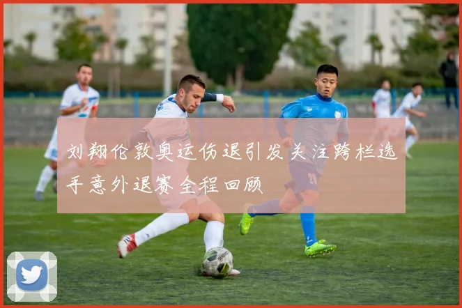 刘翔伦敦奥运伤退引发关注跨栏选手意外退赛全程回顾
