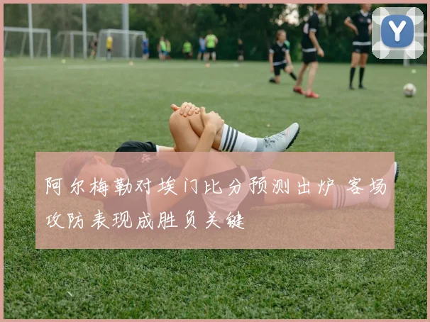 阿尔梅勒对埃门比分预测出炉 客场攻防表现成胜负关键