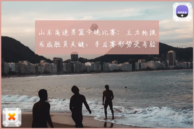 山东高速男篮今晚比赛：主力轮换或成胜负关键，季后赛形势受考验
