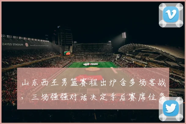 山东西王男篮赛程出炉含多场客战，三场强强对话决定季后赛席位争夺