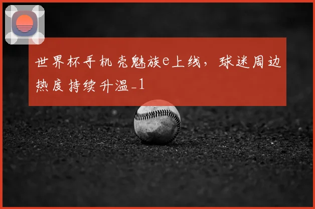 世界杯手机壳魅族e上线，球迷周边热度持续升温_1