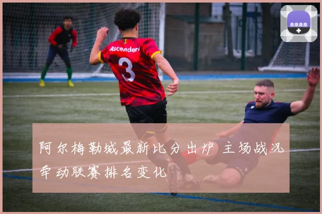 阿尔梅勒城最新比分出炉 主场战况牵动联赛排名变化