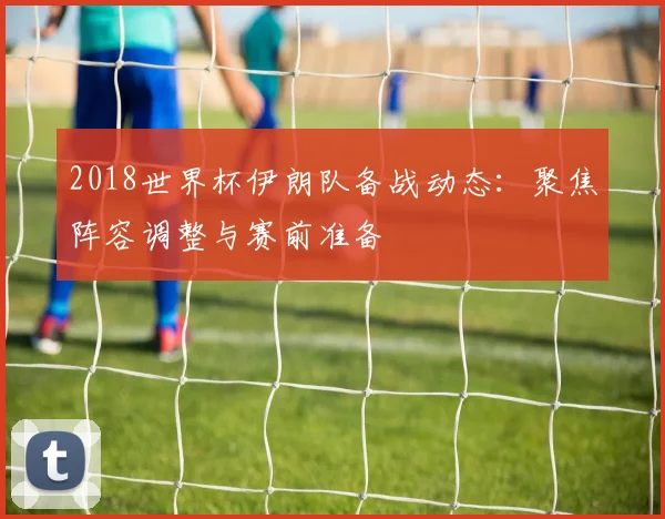 2018世界杯伊朗队备战动态:聚焦阵容调整与赛前准备