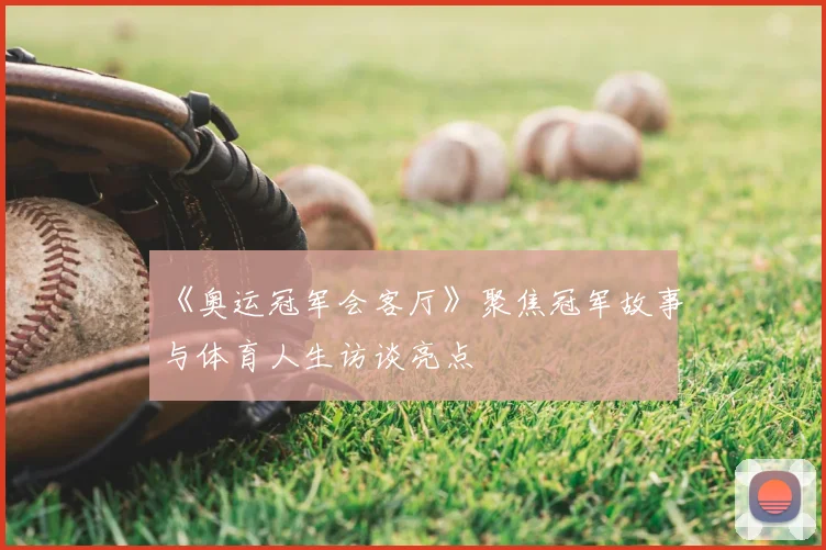 《奥运冠军会客厅》聚焦冠军故事与体育人生访谈亮点