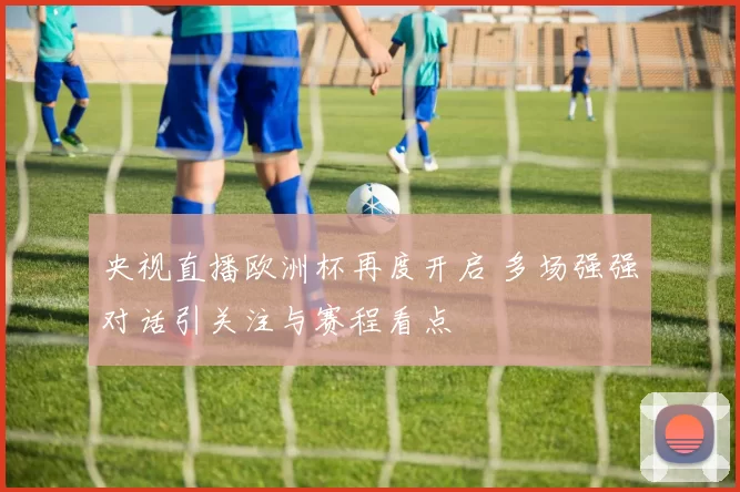 央视直播欧洲杯再度开启 多场强强对话引关注与赛程看点