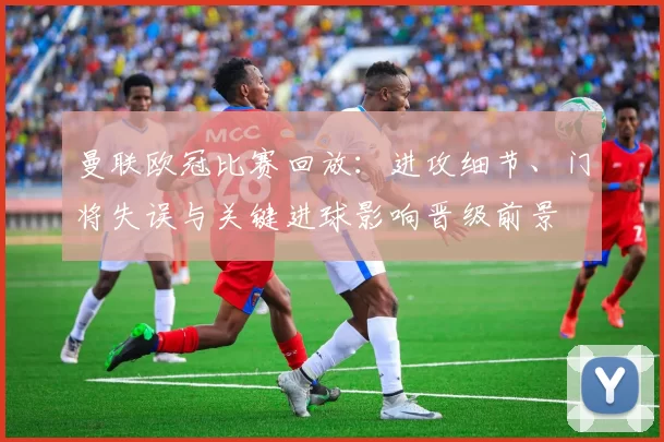 曼联欧冠比赛回放：进攻细节、门将失误与关键进球影响晋级前景