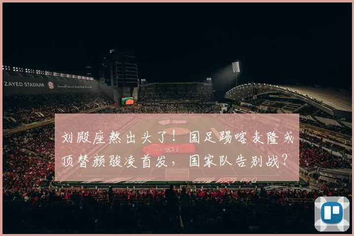 刘殿座熬出头了！国足踢喀麦隆或顶替颜骏凌首发，国家队告别战？
