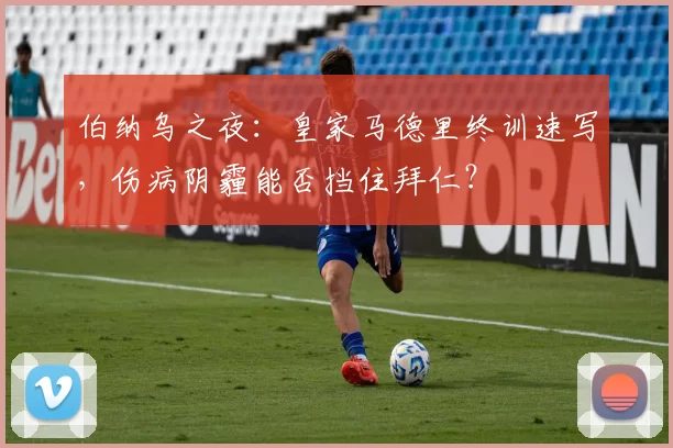 伯纳乌之夜：皇家马德里终训速写，伤病阴霾能否挡住拜仁？