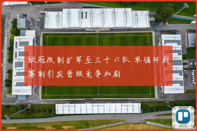 欧冠改制扩军至三十六队 单循环新赛制引发晋级竞争加剧