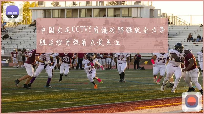中国女足CCTV5直播对阵强敌全力争胜后续晋级看点受关注