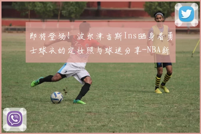 即将登场！波尔津吉斯Ins晒身着勇士球衣的定妆照与球迷分享-NBA新闻