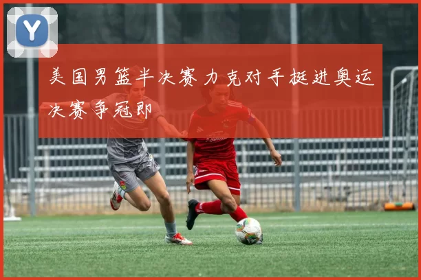 美国男篮半决赛力克对手挺进奥运决赛争冠即