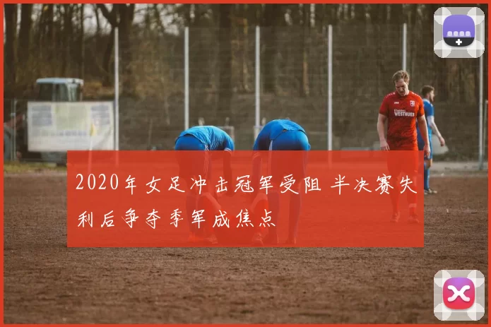 2020年女足冲击冠军受阻 半决赛失利后争夺季军成焦点