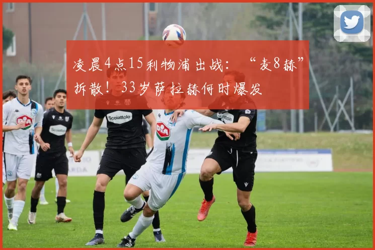 凌晨4点15利物浦出战：“麦8赫”拆散！33岁萨拉赫何时爆发