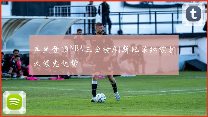 库里登顶NBA三分榜刷新纪录继续扩大领先优势