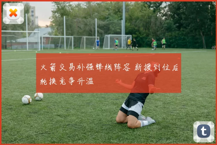 火箭交易补强锋线阵容 新援到位后轮换竞争升温