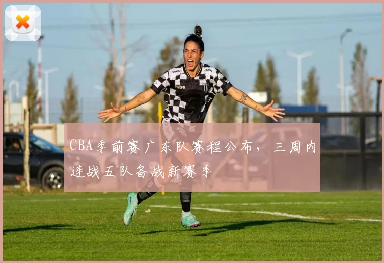 CBA季前赛广东队赛程公布，三周内连战五队备战新赛季