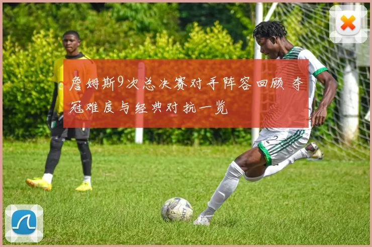 詹姆斯9次总决赛对手阵容回顾 夺冠难度与经典对抗一览