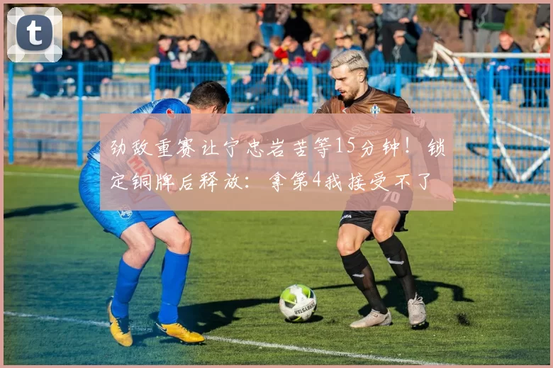 劲敌重赛让宁忠岩苦等15分钟！锁定铜牌后释放：拿第4我接受不了