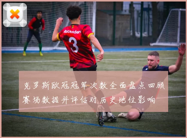 克罗斯欧冠冠军次数全面盘点回顾赛场数据并评估对历史地位影响