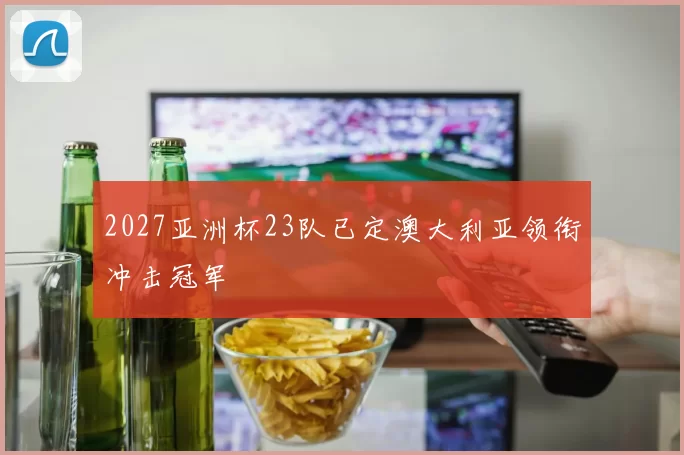 2027亚洲杯23队已定澳大利亚领衔冲击冠军
