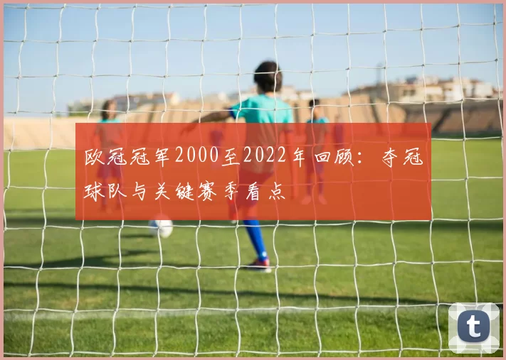 欧冠冠军2000至2022年回顾：夺冠球队与关键赛季看点