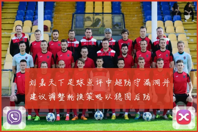 刘嘉天下足球点评中超防守漏洞并建议调整轮换策略以稳固后防