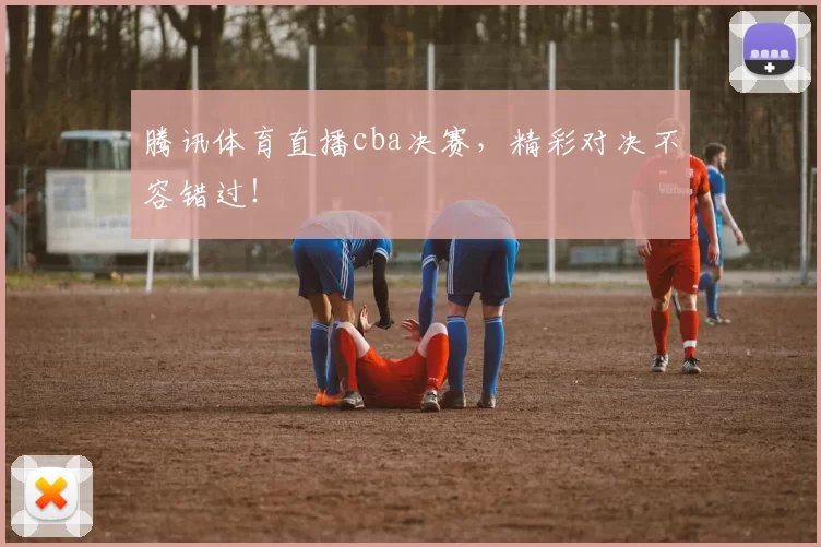 腾讯体育直播cba决赛，精彩对决不容错过！