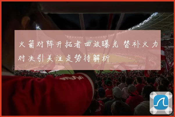 火箭对阵开拓者回放曝光 替补火力对决引关注走势待解析