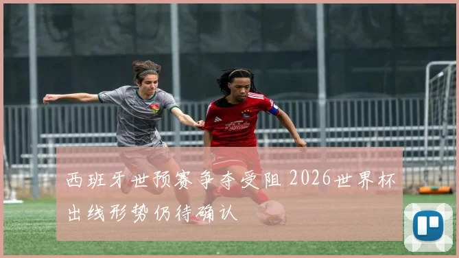 西班牙世预赛争夺受阻 2026世界杯出线形势仍待确认