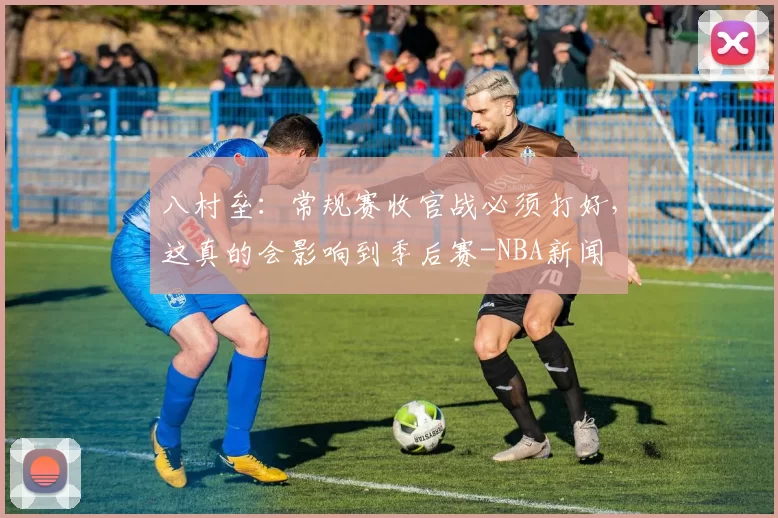 八村垒：常规赛收官战必须打好，这真的会影响到季后赛-NBA新闻