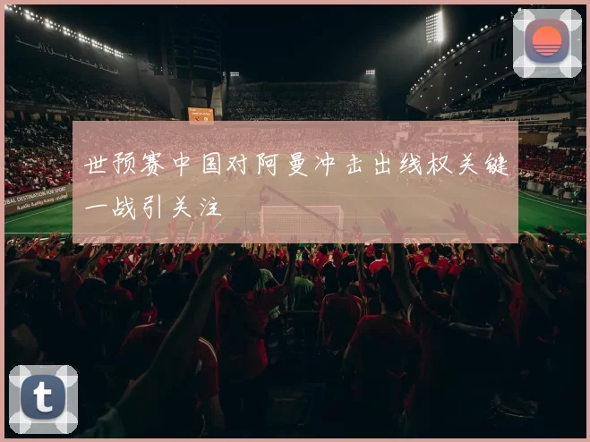 世预赛中国对阿曼冲击出线权关键一战引关注