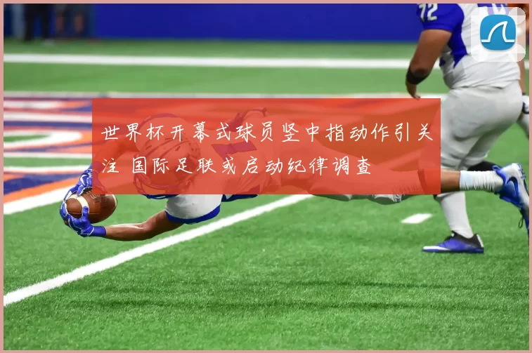 世界杯开幕式球员竖中指动作引关注 国际足联或启动纪律调查