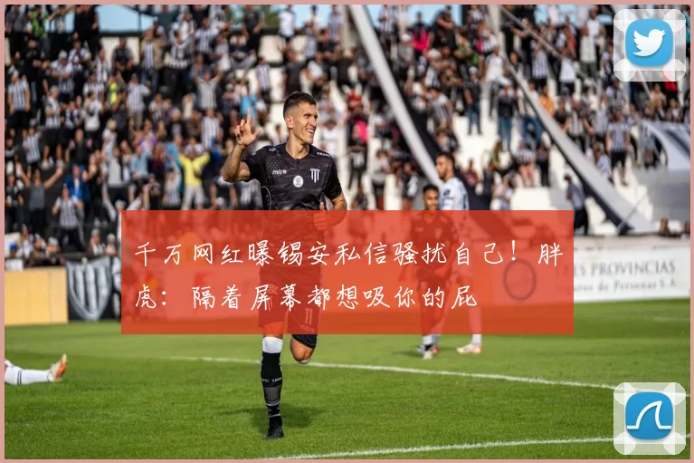 千万网红曝锡安私信骚扰自己！胖虎：隔着屏幕都想吸你的屁