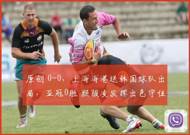 原创 0-0，上海海港送韩国球队出局，亚冠0胜 颜骏凌发挥出色守住荣誉战