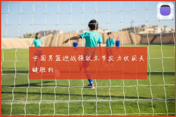 中国男篮迎战强敌末节发力收获关键胜利